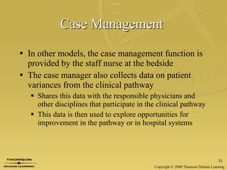 Case Management   In other models, the case management function is provided by the staff nurse at the bedside The case manager also collects data on patient variances from the clinical pathway  Shares this data with the responsible physicians and other disciplines that participate in the clinical pathway This data is then used to explore opportunities for improvement in the pathway or in hospital systems 