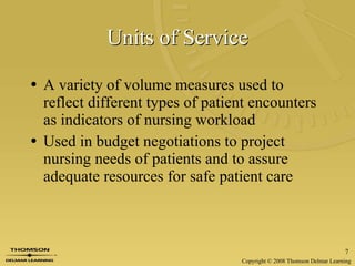 Units of Service A variety of volume measures used to reflect different types of patient encounters as indicators of nursing workload Used in budget negotiations to project nursing needs of patients and to assure adequate resources for safe patient care 