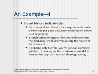 An Example—I If past history indicates that the  average defect density  for a requirements model is 0.6 errors per page, and a new requirement model is 32 pages long,  a rough estimate suggests that your software team will find about 19 or 20 errors during the review of the document.  If you find only 6 errors, you’ve done an extremely good job in developing the requirements model  or  your review approach was not thorough enough. 