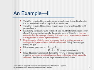 An Example—II The effort required to correct a minor model error (immediately after the review) was found to require 4 person-hours.  The effort required for a major requirement error was found to be 18 person-hours.  Examining the review data collected, you find that minor errors occur about 6 times more frequently than major errors. Therefore,  you can estimate that the average effort to find and correct a requirements error during review is about 6 person-hours.  Requirements related errors uncovered during testing require an average of 45 person-hours to find and correct.  Using the averages noted, we get: Effort saved per error  =  E testing  – E reviews   45 – 6  =  30 person-hours/error S ince 22 errors were found during the review of the requirements model,  a saving of about 660 person-hours of testing effort would be achieved.  And that’s just for requirements-related errors. 