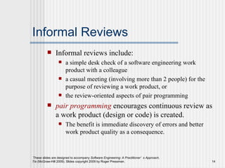 Informal Reviews Informal reviews include: a simple desk check of a software engineering work product with a colleague a casual meeting (involving more than 2 people) for the purpose of reviewing a work product, or  the review-oriented aspects of pair programming pair programming  encourages continuous review as a work product (design or code) is created.  The benefit is immediate discovery of errors and better work product quality as a consequence. 
