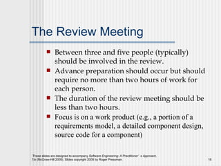 The Review Meeting Between three and five people (typically) should be involved in the review. Advance preparation should occur but should require no more than two hours of work for each person. The duration of the review meeting should be less than two hours. Focus is on a work product (e.g., a portion of a requirements model, a detailed component design, source code for a component) 