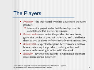 The Players Producer —the individual who has developed the work product informs the project leader that the work product is complete and that a review is required Review leader — evaluates the product for readiness, generates copies of product materials, and distributes them to two or three  reviewers  for advance preparation. Reviewer(s) —expected to spend between one and two hours reviewing the product, making notes, and otherwise becoming familiar with the work. Recorder — reviewer who records (in writing) all important issues raised during the review.   
