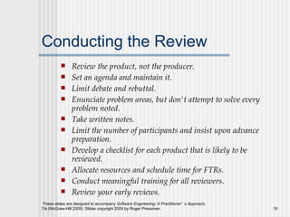 Conducting the Review Review the product, not the producer.  Set an agenda and maintain it.   Limit debate and rebuttal.  Enunciate problem areas, but don't attempt to solve every problem noted.  Take written notes.  Limit the number of participants and insist upon advance preparation.  Develop a checklist for each product that is likely to be reviewed.   Allocate resources and schedule time for FTRs.   Conduct meaningful training for all reviewers.   Review your early reviews.  