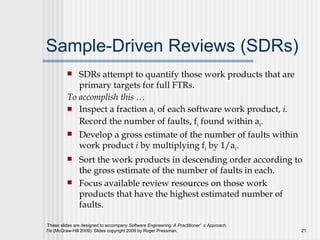 Sample-Driven Reviews (SDRs) SDRs attempt to quantify those work products that are primary targets for full FTRs. To accomplish this …   Inspect a fraction a i  of each software work product,  i.  Record the number of faults, f i  found within a i . Develop a gross estimate of the number of faults within work product  i  by multiplying f i  by 1/a i . Sort the work products in descending order according to the gross estimate of the number of faults in each. Focus available review resources on those work products that have the highest estimated number of faults. 