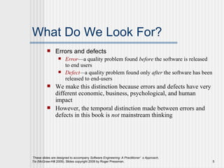 What Do We Look For? Errors and defects Error —a quality problem found  before  the software is released to end users Defect — a quality problem found only  after  the software has been released to end-users We make this distinction because errors and defects have very different economic, business, psychological, and human impact However, the temporal distinction made between errors and defects in this book is  not  mainstream thinking 