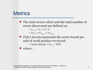 Metrics The total review effort and the total number of errors discovered are defined as: E review  = E p   +  E a  +  E r   Err tot  = Err minor  + Err major Defect density  represents the errors found per unit of work product reviewed.  Defect density =  Err tot  / WPS where … 