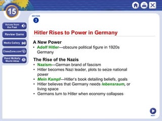 NEXT Hitler Rises to Power in Germany  A New Power • Adolf Hitler —obscure political figure in 1920s  Germany  The Rise of the Nazis • Nazism —German brand of fascism • Hitler becomes Nazi leader, plots to seize national  power • Mein Kampf —Hitler‘s book detailing beliefs, goals • Hitler believes that Germany needs  lebensraum ,  or  living space • Germans turn to Hitler when economy collapses SECTION 3 