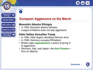 NEXT Mussolini Attacks Ethiopia • In 1935, Mussolini attacks Ethiopia • League of Nations does not stop aggression European Aggressors on the March  Continued . . . Hitler Defies Versailles Treaty • In 1935, Hitler begins rebuilding German army • In 1936, Germany occupies Rhineland • Britain urges  appeasement , a policy of giving in  to aggression • Germany, Italy, and Japan—the  Axis Powers — form an alliance   SECTION 4 