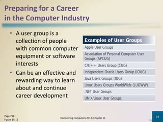 Preparing for a Career
in the Computer Industry
    • A user group is a
      collection of people
      with common computer
      equipment or software
      interests
    • Can be an effective and
      rewarding way to learn
      about and continue
      career development


Page 798                                                       23
                      Discovering Computers 2012: Chapter 15
Figure 15-12
 
