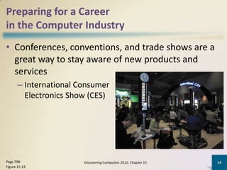 Preparing for a Career
in the Computer Industry
• Conferences, conventions, and trade shows are a
  great way to stay aware of new products and
  services
       – International Consumer
         Electronics Show (CES)




Page 798                Discovering Computers 2012: Chapter 15   24
Figure 15-13
 