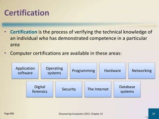 Certification

• Certification is the process of verifying the technical knowledge of
  an individual who has demonstrated competence in a particular
  area
• Computer certifications are available in these areas:

           Application      Operating
                                             Programming                   Hardware     Networking
            software         systems


                     Digital                                                      Database
                                    Security              The Internet
                    forensics                                                     systems




Page 800                          Discovering Computers 2012: Chapter 15                             27
 