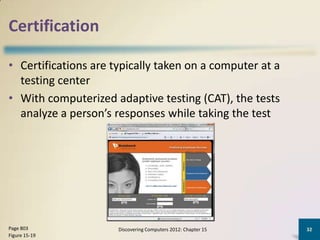 Certification

• Certifications are typically taken on a computer at a
  testing center
• With computerized adaptive testing (CAT), the tests
  analyze a person’s responses while taking the test




Page 803              Discovering Computers 2012: Chapter 15   32
Figure 15-19
 