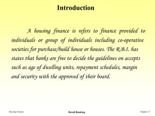 Introduction


                  A housing finance is refers to finance provided to
 individuals or group of individuals including co-operative
 societies for purchase/build house or houses. The R.B.I. has
 states that banks are free to decide the guidelines on accepts
 such as age of dwelling units, repayment schedules, margin
 and security with the approved of their board.




Housing Finance                    Retail Banking                 Chapter 15
 