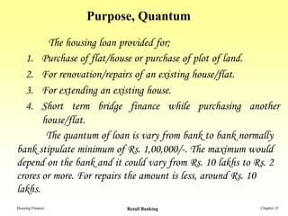 Purpose, Quantum

        The housing loan provided for;
  1. Purchase of flat/house or purchase of plot of land.
  2. For renovation/repairs of an existing house/flat.
  3. For extending an existing house.
  4. Short term bridge finance while purchasing another
       house/flat.
        The quantum of loan is vary from bank to bank normally
bank stipulate minimum of Rs. 1,00,000/-. The maximum would
depend on the bank and it could vary from Rs. 10 lakhs to Rs. 2
crores or more. For repairs the amount is less, around Rs. 10
lakhs.
Housing Finance           Retail Banking                  Chapter 15
 