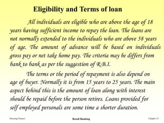 Eligibility and Terms of loan
        All individuals are eligible who are above the age of 18
years having sufficient income to repay the loan. The loans are
not normally extended to the individuals who are above 58 years
of age. The amount of advance will be based on individuals
gross pay or net take home pay. The criteria may be differs from
bank to bank as per the suggestion of R.B.I.
       The terms or the period of repayment is also depend on
age of buyer. Normally it is from 15 years to 25 years. The main
aspect behind this is the amount of loan along with interest
should be repaid before the person retires. Loans provided for
self employed personals are some time a shorter duration.
Housing Finance               Retail Banking                 Chapter 15
 