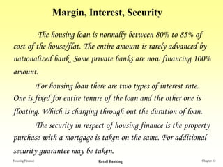 Margin, Interest, Security

         The housing loan is normally between 80% to 85% of
cost of the house/flat. The entire amount is rarely advanced by
nationalized bank. Some private banks are now financing 100%
amount.
       For housing loan there are two types of interest rate.
One is fixed for entire tenure of the loan and the other one is
floating. Which is charging through out the duration of loan.
       The security in respect of housing finance is the property
purchase with a mortgage is taken on the same. For additional
security guarantee may be taken.
Housing Finance             Retail Banking                        Chapter 15
 