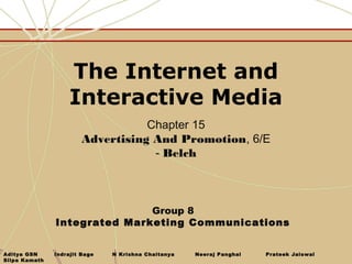 The Internet and
                    Interactive Media
                                   Chapter 15
                        Advertising And Promotion, 6/E
                                    - Belch



                              Group 8
               Integrated Marketing Communications


Aditya GSN     Indrajit Bage   N Krishna Chaitanya   Neeraj Panghal   Prateek Jaiswal
Silpa Kamath
 