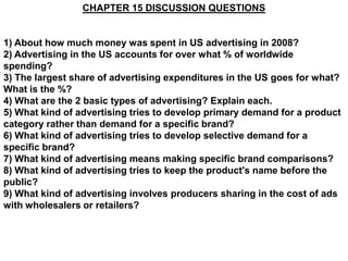 CHAPTER 15 DISCUSSION QUESTIONS


1) About how much money was spent in US advertising in 2008?
2) Advertising in the US accounts for over what % of worldwide
spending?
3) The largest share of advertising expenditures in the US goes for what?
What is the %?
4) What are the 2 basic types of advertising? Explain each.
5) What kind of advertising tries to develop primary demand for a product
category rather than demand for a specific brand?
6) What kind of advertising tries to develop selective demand for a
specific brand?
7) What kind of advertising means making specific brand comparisons?
8) What kind of advertising tries to keep the product's name before the
public?
9) What kind of advertising involves producers sharing in the cost of ads
with wholesalers or retailers?
 