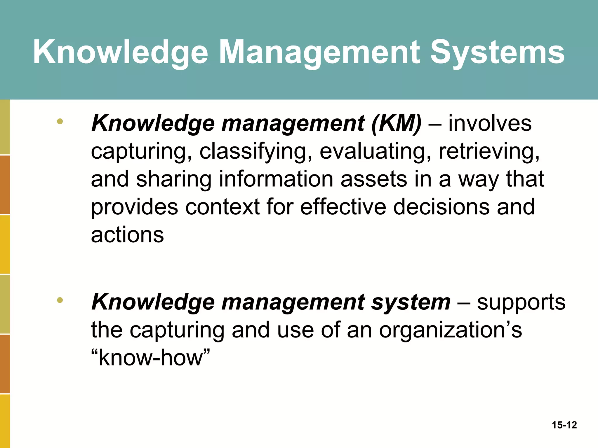 Knowledge Management Systems

 •   Knowledge management (KM) – involves
     capturing, classifying, evaluating, retrieving,
     and sharing information assets in a way that
     provides context for effective decisions and
     actions

 •   Knowledge management system – supports
     the capturing and use of an organization’s
     “know-how”

                                                       15-12
 