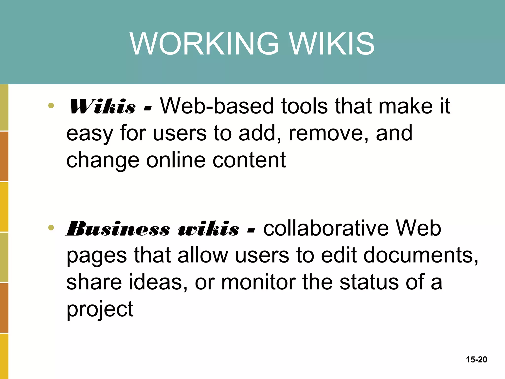 WORKING WIKIS
• Wikis - Web-based tools that make it
  easy for users to add, remove, and
  change online content


• Business wikis - collaborative Web
  pages that allow users to edit documents,
  share ideas, or monitor the status of a
  project

                                         15-20
 