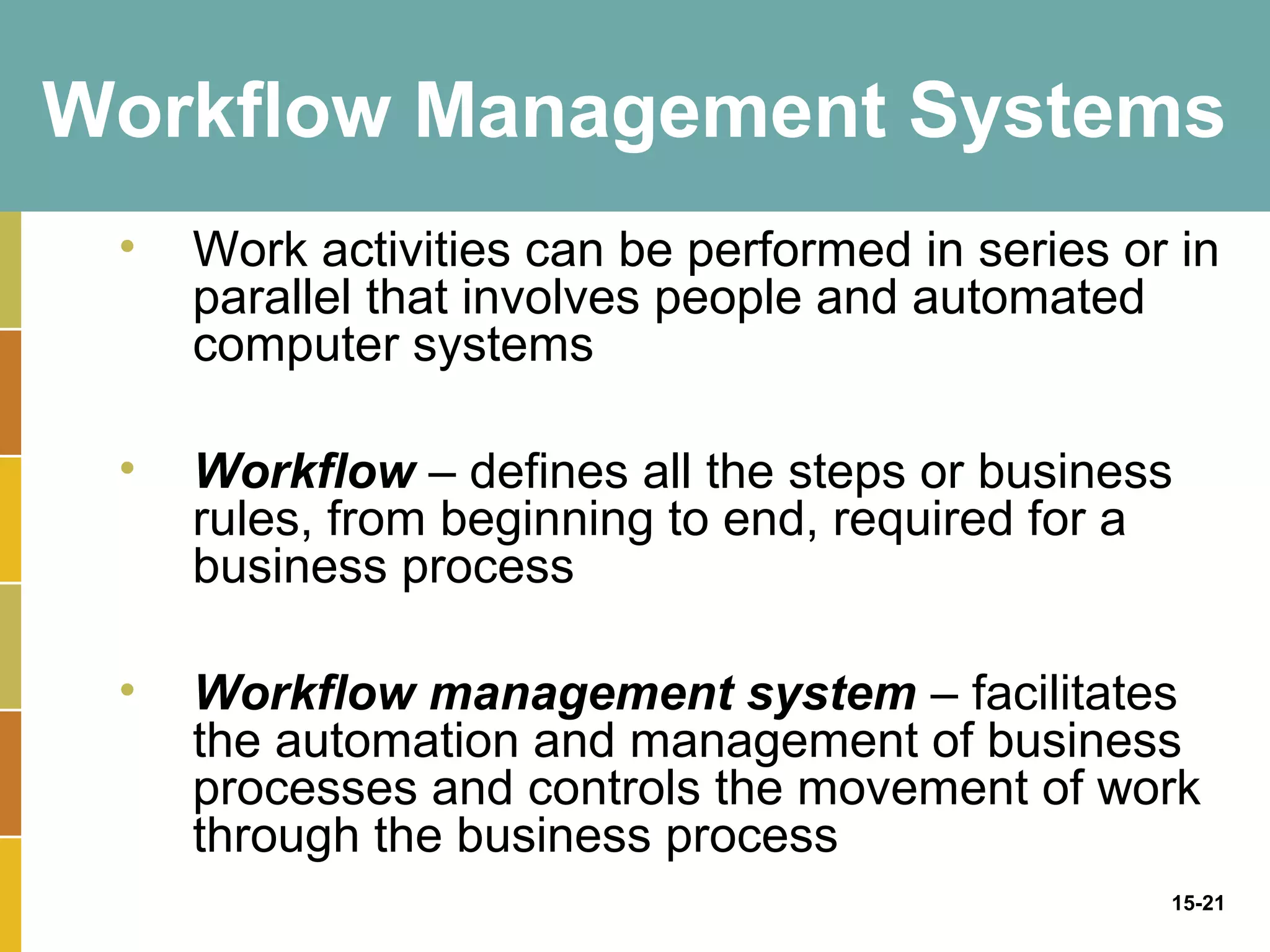 Workflow Management Systems
 •   Work activities can be performed in series or in
     parallel that involves people and automated
     computer systems

 •   Workflow – defines all the steps or business
     rules, from beginning to end, required for a
     business process

 •   Workflow management system – facilitates
     the automation and management of business
     processes and controls the movement of work
     through the business process
                                                  15-21
 