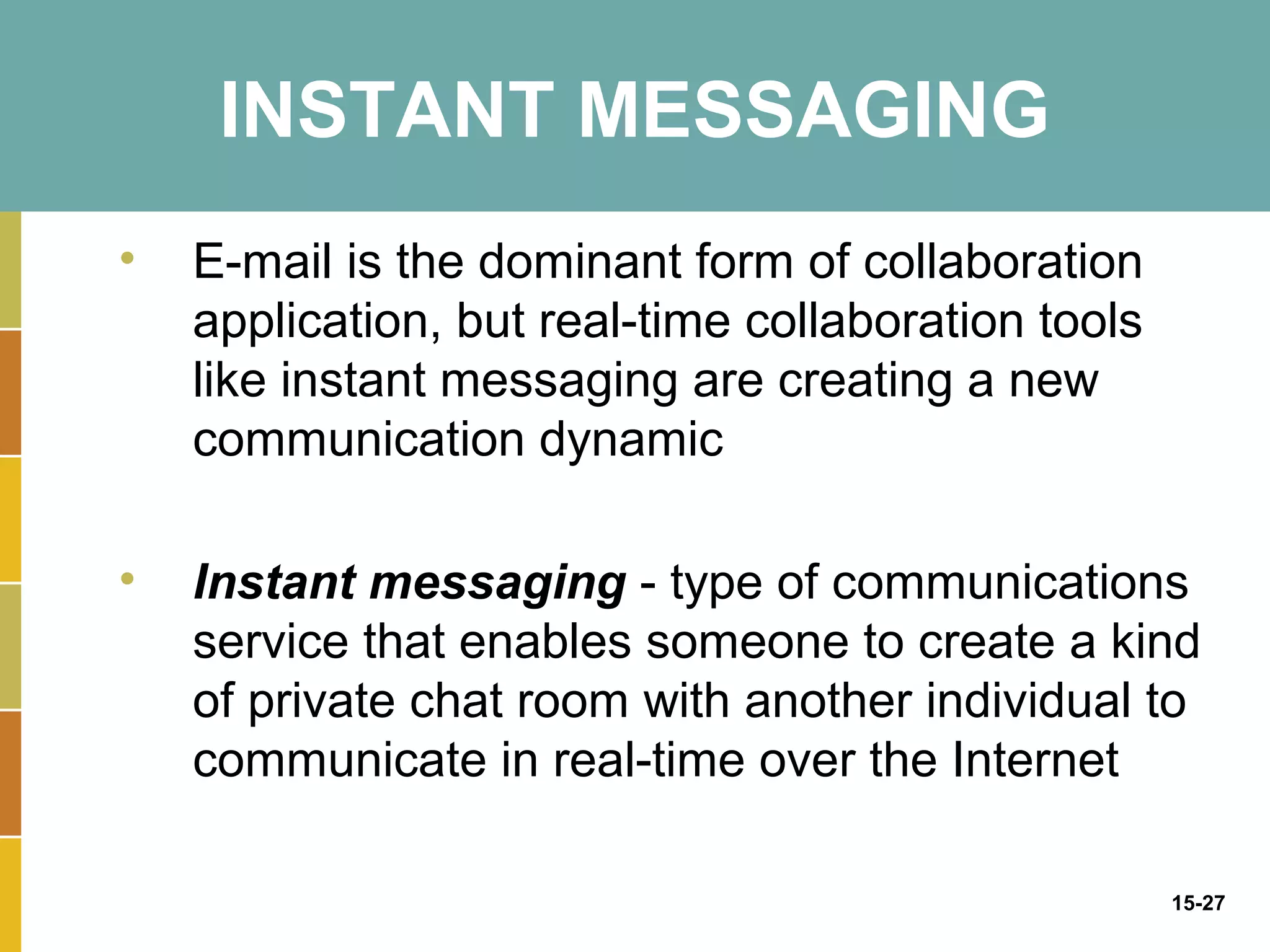 INSTANT MESSAGING
•   E-mail is the dominant form of collaboration
    application, but real-time collaboration tools
    like instant messaging are creating a new
    communication dynamic

•   Instant messaging - type of communications
    service that enables someone to create a kind
    of private chat room with another individual to
    communicate in real-time over the Internet

                                                     15-27
 