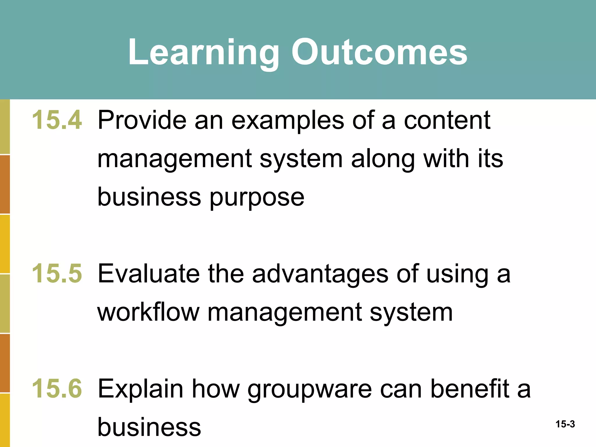 Learning Outcomes
15.4 Provide an examples of a content
     management system along with its
     business purpose

15.5 Evaluate the advantages of using a
     workflow management system

15.6 Explain how groupware can benefit a
     business                              15-3
 