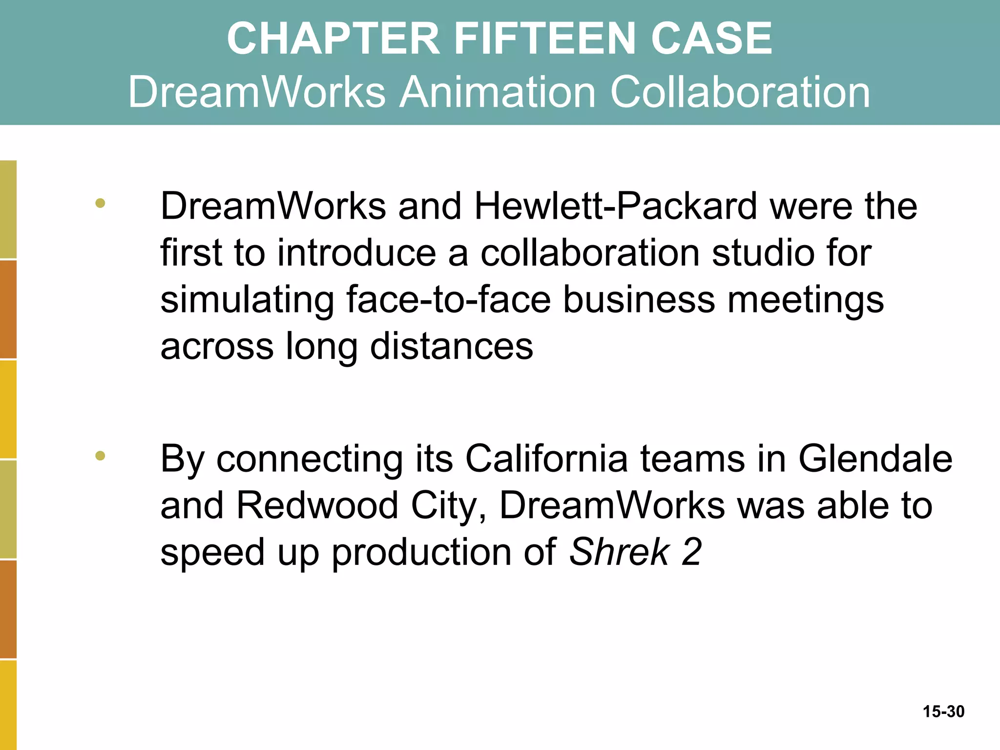 CHAPTER FIFTEEN CASE
    DreamWorks Animation Collaboration

•    DreamWorks and Hewlett-Packard were the
     first to introduce a collaboration studio for
     simulating face-to-face business meetings
     across long distances

•    By connecting its California teams in Glendale
     and Redwood City, DreamWorks was able to
     speed up production of Shrek 2


                                                     15-30
 