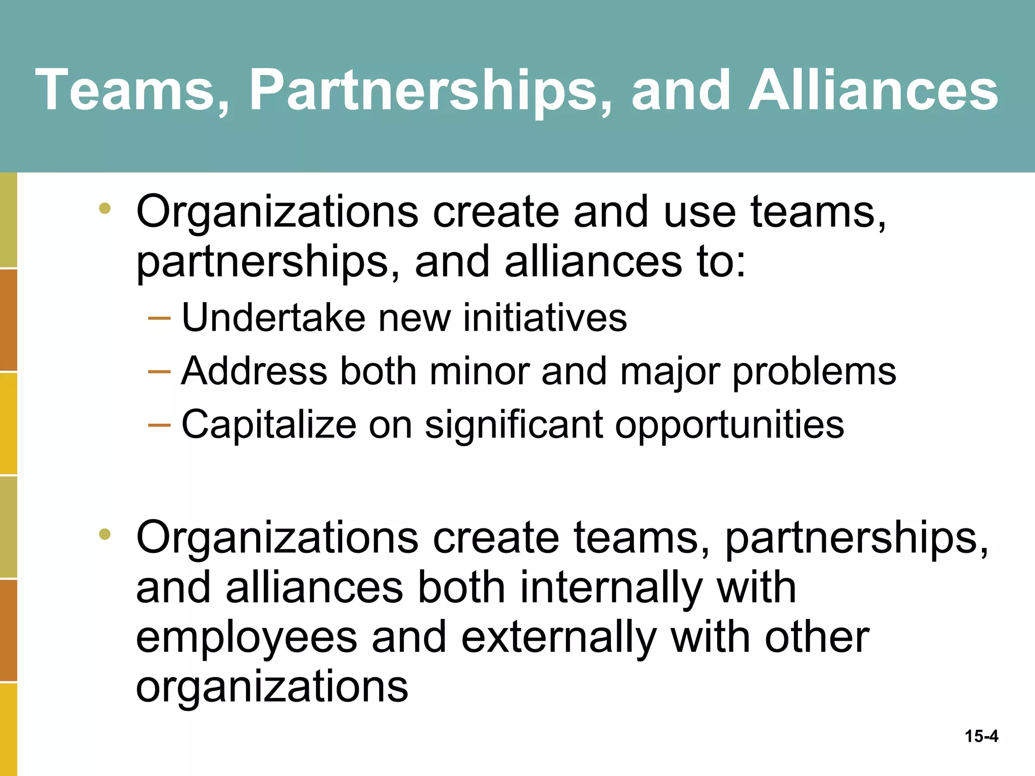 Teams, Partnerships, and Alliances

  • Organizations create and use teams,
    partnerships, and alliances to:
    – Undertake new initiatives
    – Address both minor and major problems
    – Capitalize on significant opportunities

  • Organizations create teams, partnerships,
    and alliances both internally with
    employees and externally with other
    organizations
                                                15-4
 