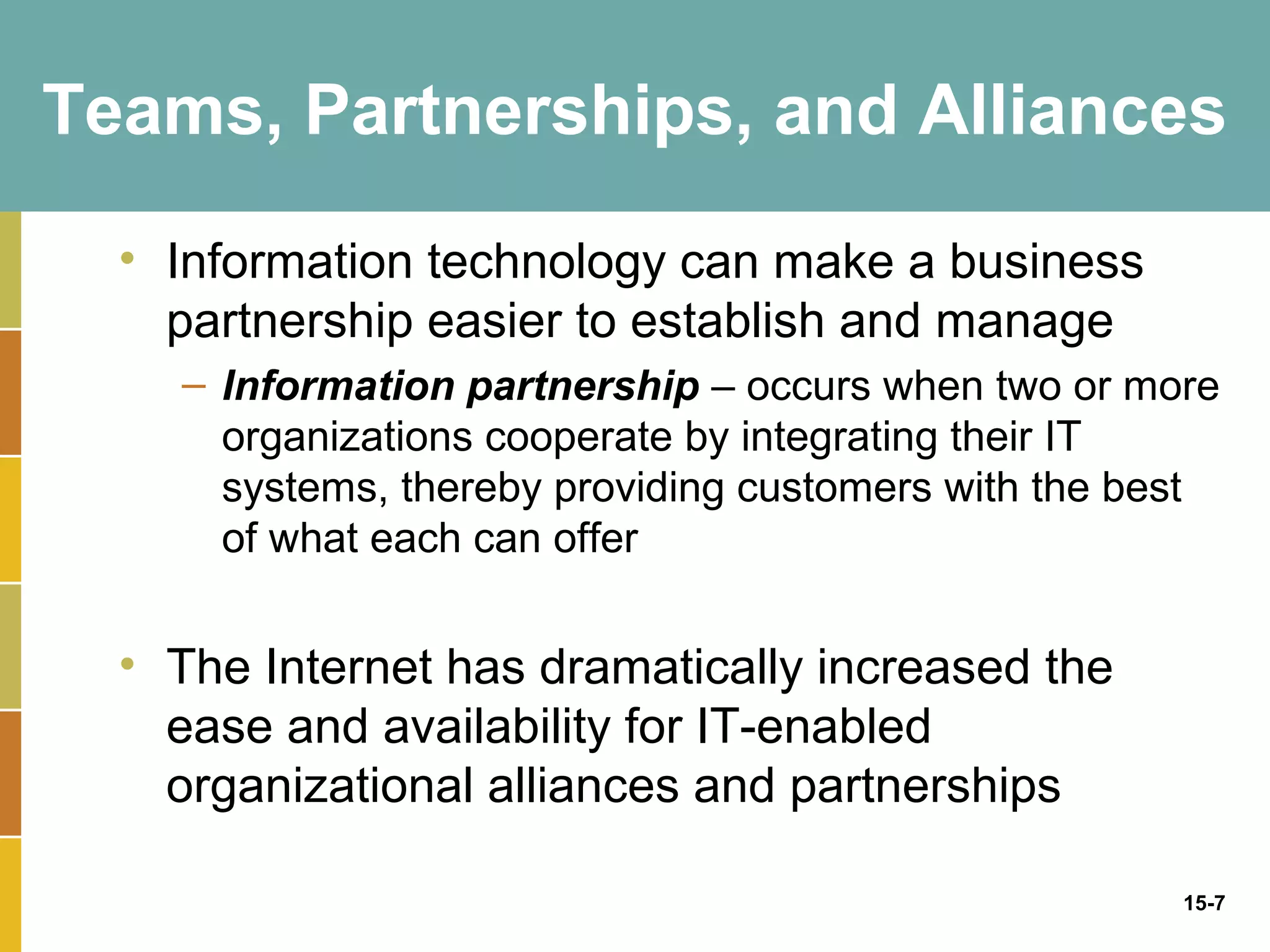 Teams, Partnerships, and Alliances

  • Information technology can make a business
    partnership easier to establish and manage
    – Information partnership – occurs when two or more
      organizations cooperate by integrating their IT
      systems, thereby providing customers with the best
      of what each can offer


  • The Internet has dramatically increased the
    ease and availability for IT-enabled
    organizational alliances and partnerships

                                                      15-7
 