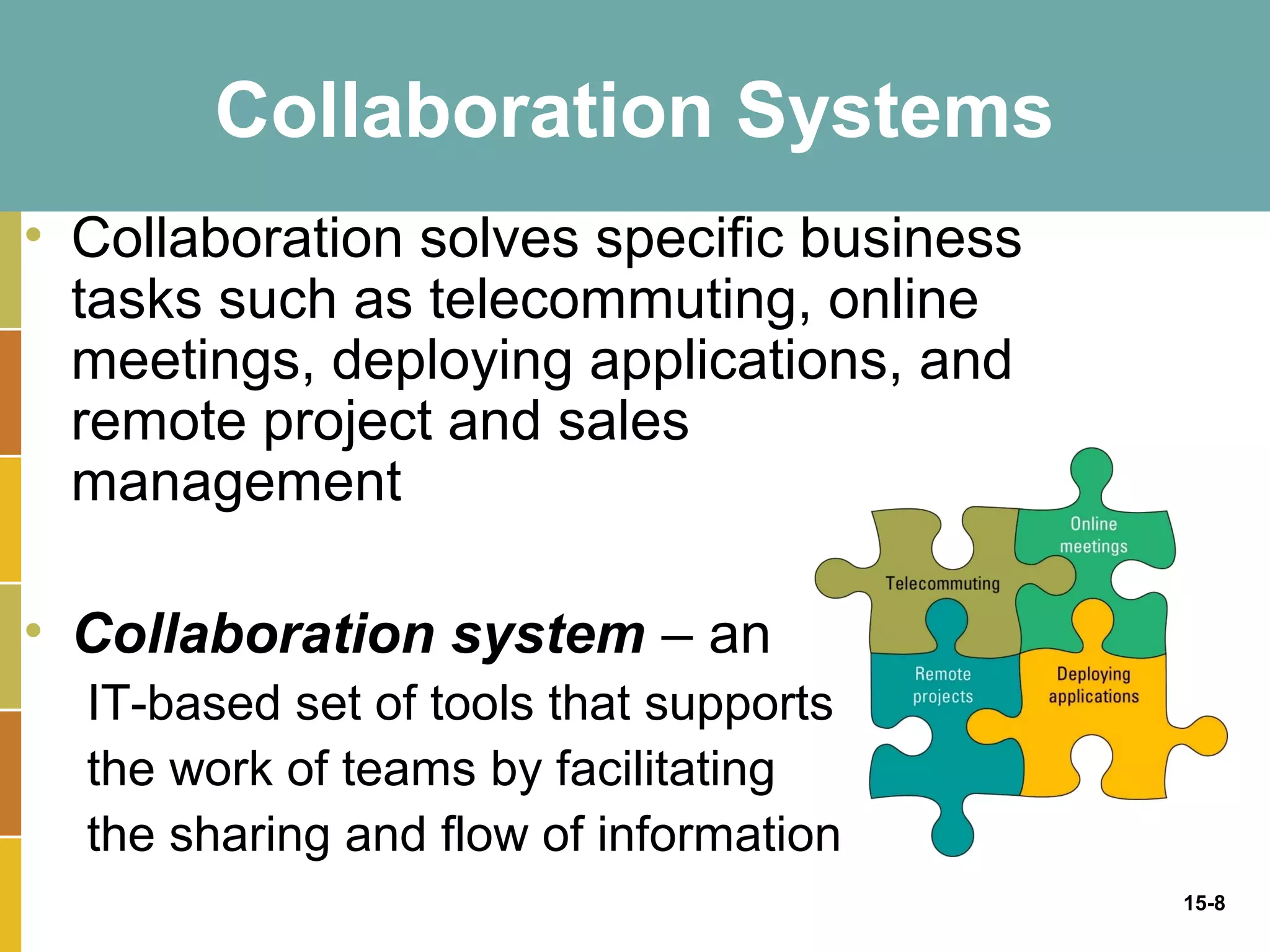 Collaboration Systems
• Collaboration solves specific business
  tasks such as telecommuting, online
  meetings, deploying applications, and
  remote project and sales
  management

• Collaboration system – an
  IT-based set of tools that supports
  the work of teams by facilitating
  the sharing and flow of information
                                           15-8
 