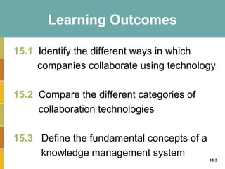 Learning Outcomes

15.1 Identify the different ways in which
     companies collaborate using technology

15.2 Compare the different categories of
     collaboration technologies

15.3 Define the fundamental concepts of a
     knowledge management system
                                            15-2
 