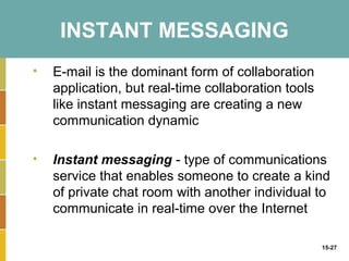 INSTANT MESSAGING
•   E-mail is the dominant form of collaboration
    application, but real-time collaboration tools
    like instant messaging are creating a new
    communication dynamic

•   Instant messaging - type of communications
    service that enables someone to create a kind
    of private chat room with another individual to
    communicate in real-time over the Internet

                                                     15-27
 