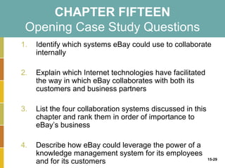 CHAPTER FIFTEEN
 Opening Case Study Questions
1.   Identify which systems eBay could use to collaborate
     internally

2.   Explain which Internet technologies have facilitated
     the way in which eBay collaborates with both its
     customers and business partners

3.   List the four collaboration systems discussed in this
     chapter and rank them in order of importance to
     eBay’s business

4.   Describe how eBay could leverage the power of a
     knowledge management system for its employees
     and for its customers                                   15-29
 