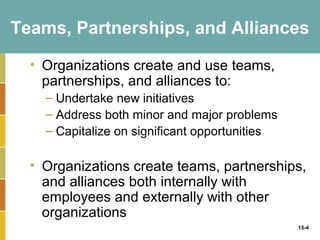 Teams, Partnerships, and Alliances

  • Organizations create and use teams,
    partnerships, and alliances to:
    – Undertake new initiatives
    – Address both minor and major problems
    – Capitalize on significant opportunities

  • Organizations create teams, partnerships,
    and alliances both internally with
    employees and externally with other
    organizations
                                                15-4
 