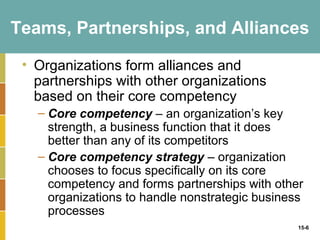 Teams, Partnerships, and Alliances

 • Organizations form alliances and
   partnerships with other organizations
   based on their core competency
   – Core competency – an organization’s key
     strength, a business function that it does
     better than any of its competitors
   – Core competency strategy – organization
     chooses to focus specifically on its core
     competency and forms partnerships with other
     organizations to handle nonstrategic business
     processes
                                                 15-6
 