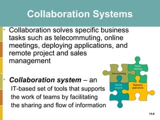Collaboration Systems
• Collaboration solves specific business
  tasks such as telecommuting, online
  meetings, deploying applications, and
  remote project and sales
  management

• Collaboration system – an
  IT-based set of tools that supports
  the work of teams by facilitating
  the sharing and flow of information
                                           15-8
 