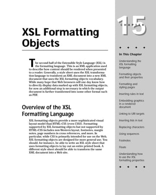 15
                                                                     CHAPTER


XSL Formatting
Objects                                                             ✦        ✦     ✦          ✦

                                                                    In This Chapter



  T                                                                 Understanding the
        he second half of the Extensible Style Language (XSL) is    XSL formatting
        the formatting language. This is an XML application used    language
  to describe how content should be rendered when presented
  to a reader. Generally, a style sheet uses the XSL transforma-
                                                                    Formatting objects
  tion language to transform an XML document into a new XML
                                                                    and their properties
  document that uses the XSL formatting objects vocabulary.
  While many hope that Web browsers will one day know how
                                                                    Formatting and
  to directly display data marked up with XSL formatting objects,
                                                                    styling pages
  for now an additional step is necessary in which the output
  document is further transformed into some other format such
                                                                    Inserting rules in text
  as PDF.

                                                                    Embedding graphics
                                                                    in a rendered
Overview of the XSL                                                 document

Formatting Language                                                 Linking to URI targets

                                                                    Inserting lists in text
  XSL formatting objects provide a more sophisticated visual
  layout model than HTML+CSS (even CSS2). Formatting
                                                                    Replacing characters
  supported by XSL formatting objects but not supported by
  HTML+CSS includes non-Western layout, footnotes, margin
  notes, page numbers in cross references, and more. In             Using sequences
  particular, while CSS is primarily intended for use on the Web,
  XSL formatting objects are designed for more general use. You     Footnotes
  should, for instance, be able to write an XSL style sheet that
  uses formatting objects to lay out an entire printed book. A      Floats
  different style sheet should be able to transform the same
  XML document into a Web site.                                     Understanding how
                                                                    to use the XSL
                                                                    formatting properties

                                                                    ✦        ✦     ✦          ✦
 