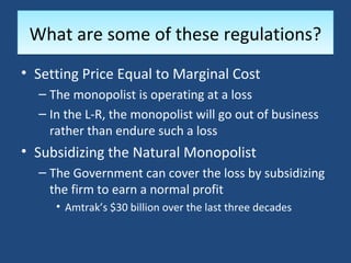 What are some of these regulations?
• Setting Price Equal to Marginal Cost
  – The monopolist is operating at a loss
  – In the L-R, the monopolist will go out of business
    rather than endure such a loss
• Subsidizing the Natural Monopolist
  – The Government can cover the loss by subsidizing
    the firm to earn a normal profit
     • Amtrak’s $30 billion over the last three decades
 