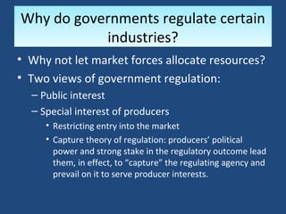 Why do governments regulate certain
           industries?
• Why not let market forces allocate resources?
• Two views of government regulation:
  – Public interest
  – Special interest of producers
     • Restricting entry into the market
     • Capture theory of regulation: producers’ political
       power and strong stake in the regulatory outcome lead
       them, in effect, to “capture” the regulating agency and
       prevail on it to serve producer interests.
 
