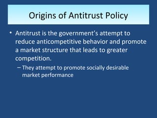 Origins of Antitrust Policy
• Antitrust is the government’s attempt to
  reduce anticompetitive behavior and promote
  a market structure that leads to greater
  competition.
  – They attempt to promote socially desirable
    market performance
 