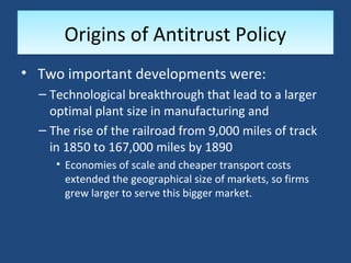 Origins of Antitrust Policy
• Two important developments were:
  – Technological breakthrough that lead to a larger
    optimal plant size in manufacturing and
  – The rise of the railroad from 9,000 miles of track
    in 1850 to 167,000 miles by 1890
     • Economies of scale and cheaper transport costs
       extended the geographical size of markets, so firms
       grew larger to serve this bigger market.
 