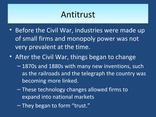 Antitrust
• Before the Civil War, industries were made up
  of small firms and monopoly power was not
  very prevalent at the time.
• After the Civil War, things began to change
  – 1870s and 1880s with many new inventions, such
    as the railroads and the telegraph the country was
    becoming more linked.
  – These technology changes allowed firms to
    expand into national markets
  – They began to form “trust.”
 