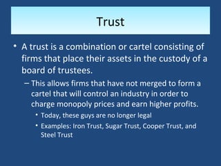 Trust
• A trust is a combination or cartel consisting of
  firms that place their assets in the custody of a
  board of trustees.
  – This allows firms that have not merged to form a
    cartel that will control an industry in order to
    charge monopoly prices and earn higher profits.
     • Today, these guys are no longer legal
     • Examples: Iron Trust, Sugar Trust, Cooper Trust, and
       Steel Trust
 