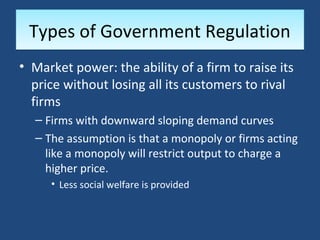 Types of Government Regulation
• Market power: the ability of a firm to raise its
  price without losing all its customers to rival
  firms
  – Firms with downward sloping demand curves
  – The assumption is that a monopoly or firms acting
    like a monopoly will restrict output to charge a
    higher price.
     • Less social welfare is provided
 