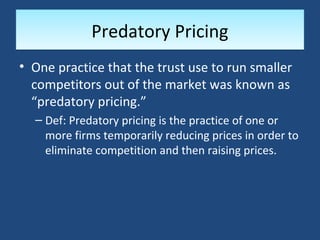 Predatory Pricing
• One practice that the trust use to run smaller
  competitors out of the market was known as
  “predatory pricing.”
  – Def: Predatory pricing is the practice of one or
    more firms temporarily reducing prices in order to
    eliminate competition and then raising prices.
 