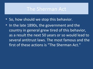 The Sherman Act
• So, how should we stop this behavior.
• In the late 1890s, the government and the
  country in general grew tired of this behavior,
  as a result the next 50 years or so would lead to
  several antitrust laws. The most famous and the
  first of these actions is “The Sherman Act."
 