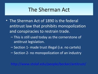 The Sherman Act
• The Sherman Act of 1890 is the federal
  antitrust law that prohibits monopolization
  and conspiracies to restrain trade.
  – This is still used today as the cornerstone of
    antitrust legislation.
  – Section 1- made trust illegal (i.e. no cartels)
  – Section 2- no monopolization of an industry

  http://www.stolaf.edu/people/becker/antitrust/
 