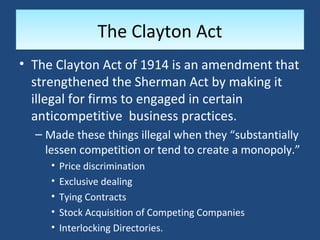 The Clayton Act
• The Clayton Act of 1914 is an amendment that
  strengthened the Sherman Act by making it
  illegal for firms to engaged in certain
  anticompetitive business practices.
  – Made these things illegal when they “substantially
    lessen competition or tend to create a monopoly.”
     •   Price discrimination
     •   Exclusive dealing
     •   Tying Contracts
     •   Stock Acquisition of Competing Companies
     •   Interlocking Directories.
 